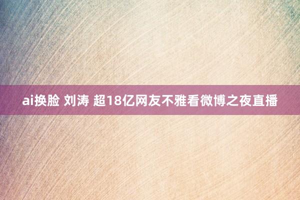 ai换脸 刘涛 超18亿网友不雅看微博之夜直播