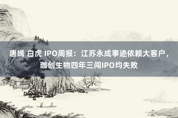 唐嫣 白虎 IPO周报：江苏永成事迹依赖大客户，珈创生物四年三闯IPO均失败