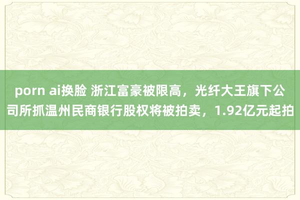 porn ai换脸 浙江富豪被限高，光纤大王旗下公司所抓温州民商银行股权将被拍卖，1.92亿元起拍