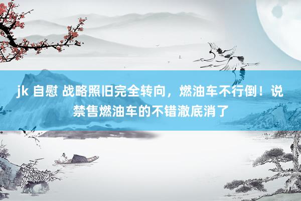 jk 自慰 战略照旧完全转向，燃油车不行倒！说禁售燃油车的不错澈底消了