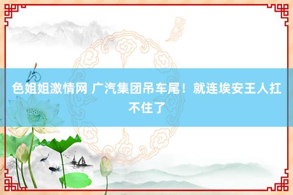 色姐姐激情网 广汽集团吊车尾！就连埃安王人扛不住了