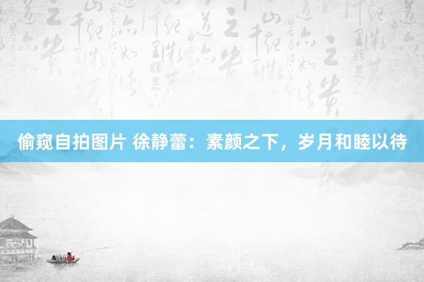 偷窥自拍图片 徐静蕾：素颜之下，岁月和睦以待