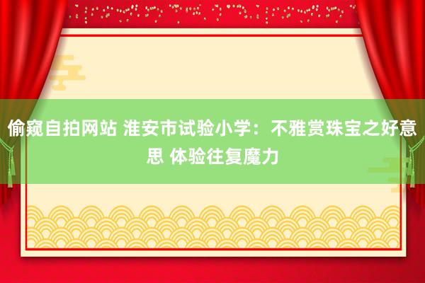 偷窥自拍网站 淮安市试验小学：不雅赏珠宝之好意思 体验往复魔力