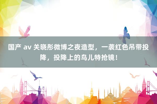 国产 av 关晓彤微博之夜造型，一袭红色吊带投降，投降上的鸟儿特抢镜！