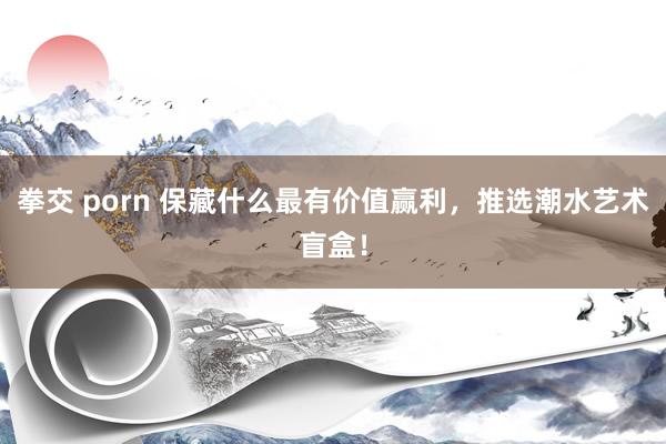 拳交 porn 保藏什么最有价值赢利，推选潮水艺术盲盒！