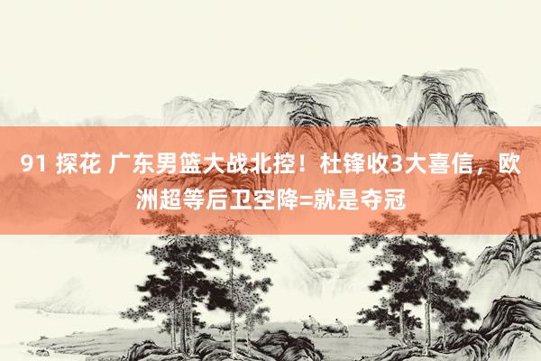 91 探花 广东男篮大战北控！杜锋收3大喜信，欧洲超等后卫空降=就是夺冠