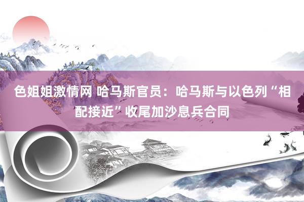 色姐姐激情网 哈马斯官员：哈马斯与以色列“相配接近”收尾加沙息兵合同