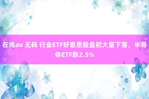 在线av 无码 行业ETF好意思股盘初大量下落，半导体ETF跌2.5%