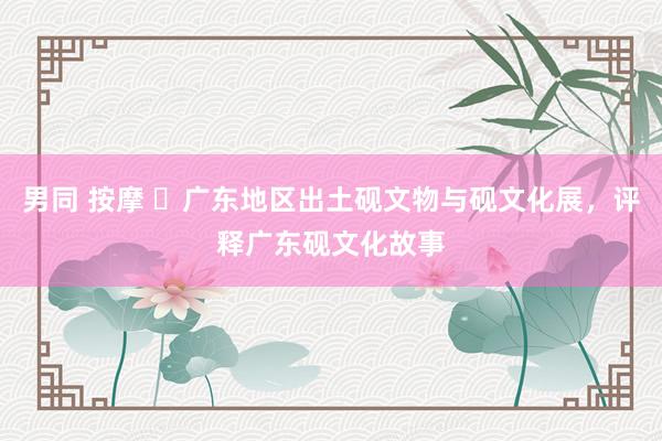 男同 按摩 ​广东地区出土砚文物与砚文化展，评释广东砚文化故事