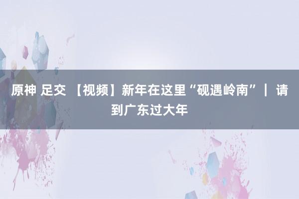 原神 足交 【视频】新年在这里“砚遇岭南”｜ 请到广东过大年
