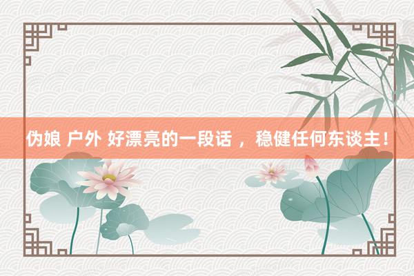 伪娘 户外 好漂亮的一段话 ，稳健任何东谈主！
