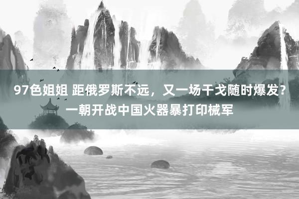 97色姐姐 距俄罗斯不远，又一场干戈随时爆发？一朝开战中国火器暴打印械军