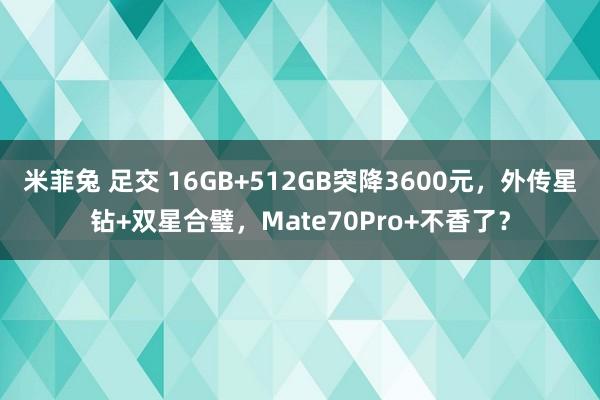 米菲兔 足交 16GB+512GB突降3600元，外传星钻+双星合璧，Mate70Pro+不香了？