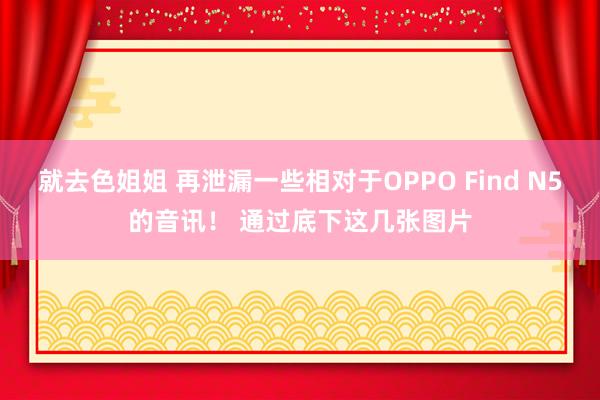 就去色姐姐 再泄漏一些相对于OPPO Find N5的音讯! 通过底下这几张图片