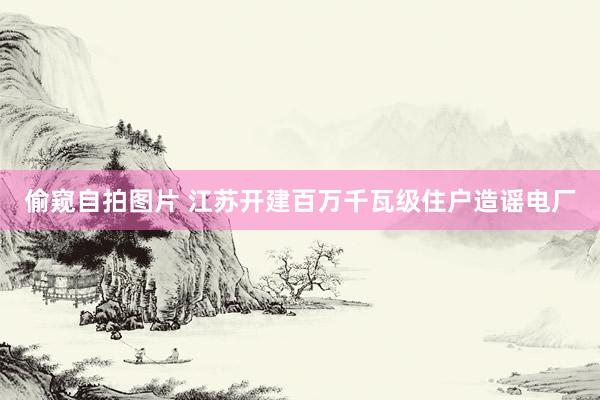 偷窥自拍图片 江苏开建百万千瓦级住户造谣电厂