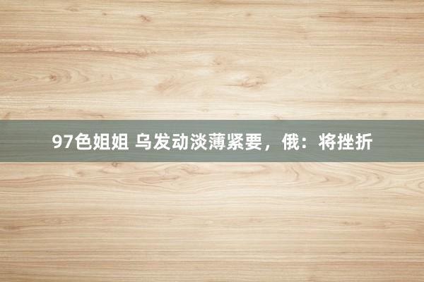 97色姐姐 乌发动淡薄紧要，俄：将挫折