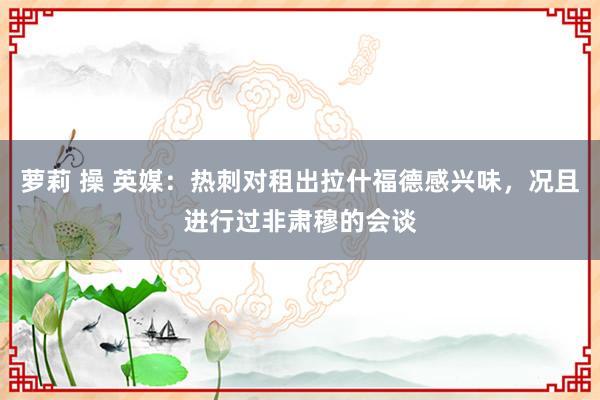 萝莉 操 英媒：热刺对租出拉什福德感兴味，况且进行过非肃穆的会谈