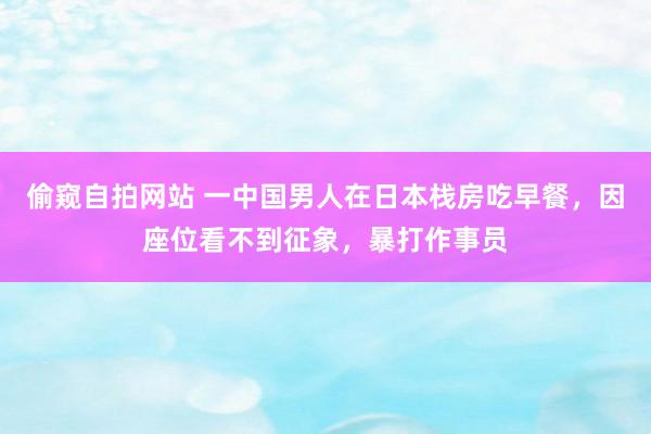 偷窥自拍网站 一中国男人在日本栈房吃早餐，因座位看不到征象，暴打作事员
