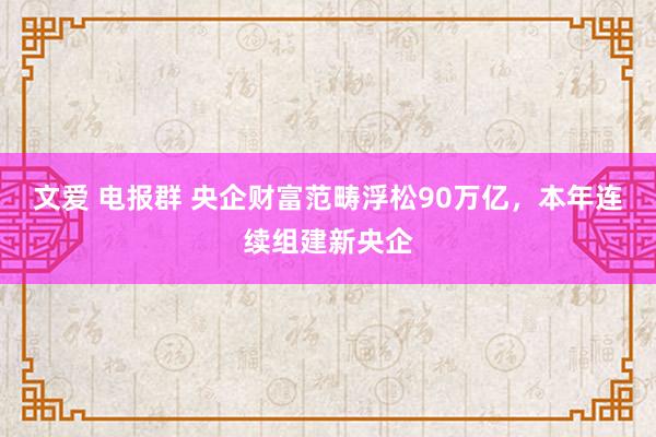 文爱 电报群 央企财富范畴浮松90万亿，本年连续组建新央企