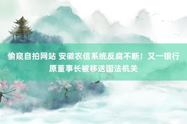 偷窥自拍网站 安徽农信系统反腐不断！又一银行原董事长被移送国法机关
