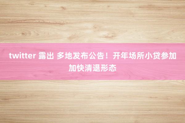 twitter 露出 多地发布公告！开年场所小贷参加加快清退形态