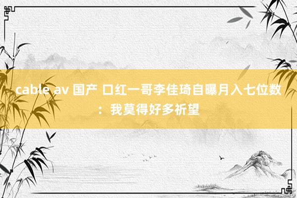 cable av 国产 口红一哥李佳琦自曝月入七位数：我莫得好多祈望