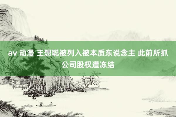 av 动漫 王想聪被列入被本质东说念主 此前所抓公司股权遭冻结