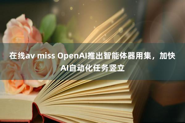 在线av miss OpenAI推出智能体器用集，加快AI自动化任务竖立