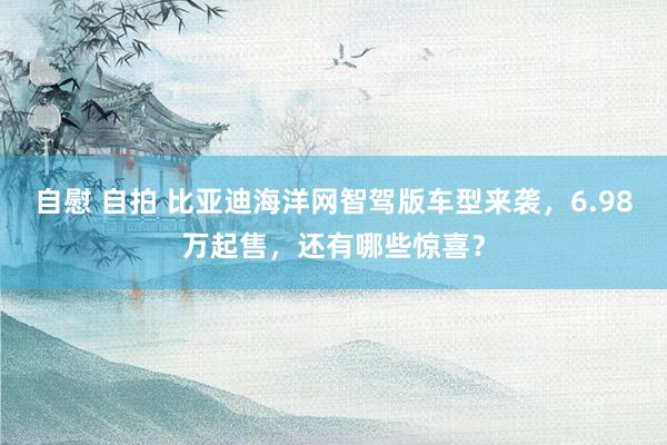 自慰 自拍 比亚迪海洋网智驾版车型来袭，6.98万起售，还有哪些惊喜？