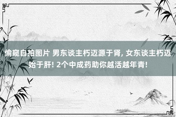 偷窥自拍图片 男东谈主朽迈源于肾， 女东谈主朽迈始于肝! 2个中成药助你越活越年青!