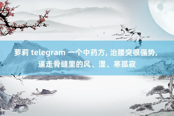 萝莉 telegram 一个中药方， 治腰突很强势， 逼走骨缝里的风、湿、寒孤寂