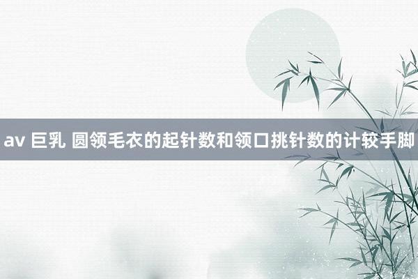 av 巨乳 圆领毛衣的起针数和领口挑针数的计较手脚