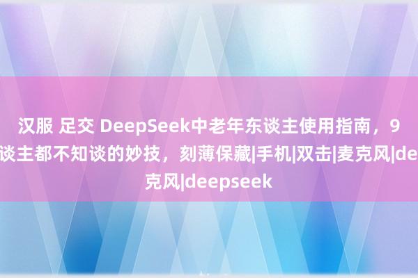 汉服 足交 DeepSeek中老年东谈主使用指南，90%的东谈主都不知谈的妙技，刻薄保藏|手机|双击|麦克风|deepseek