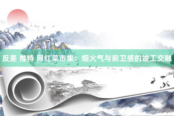 反差 推特 网红菜市集：烟火气与前卫感的竣工交融
