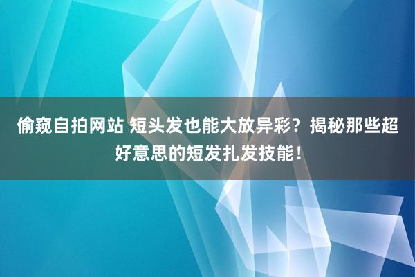 偷窥自拍网站 短头发也能大放异彩？揭秘那些超好意思的短发扎发技能！