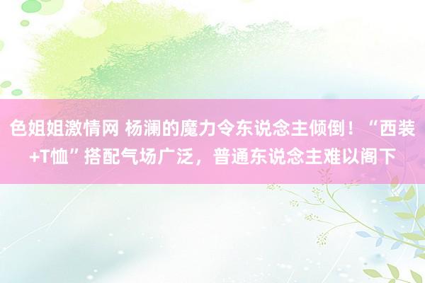 色姐姐激情网 杨澜的魔力令东说念主倾倒！“西装+T恤”搭配气场广泛，普通东说念主难以阁下