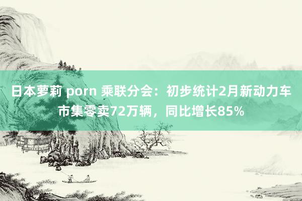 日本萝莉 porn 乘联分会：初步统计2月新动力车市集零卖72万辆，同比增长85%