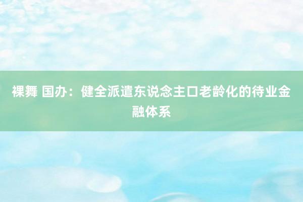 裸舞 国办：健全派遣东说念主口老龄化的待业金融体系