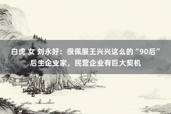 白虎 女 刘永好：很佩服王兴兴这么的“90后”后生企业家，民营企业有巨大契机