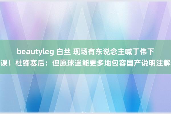 beautyleg 白丝 现场有东说念主喊丁伟下课！杜锋赛后：但愿球迷能更多地包容国产说明注解