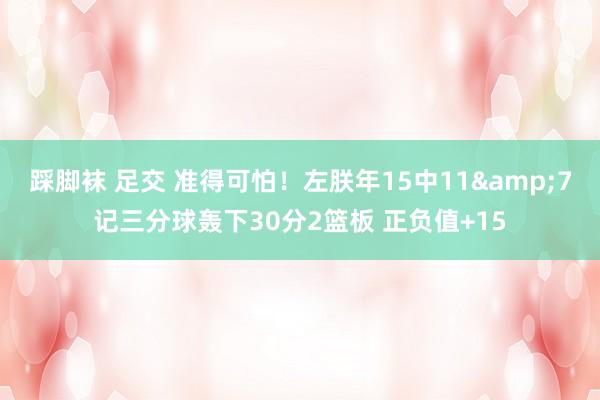 踩脚袜 足交 准得可怕！左朕年15中11&7记三分球轰下30分2篮板 正负值+15