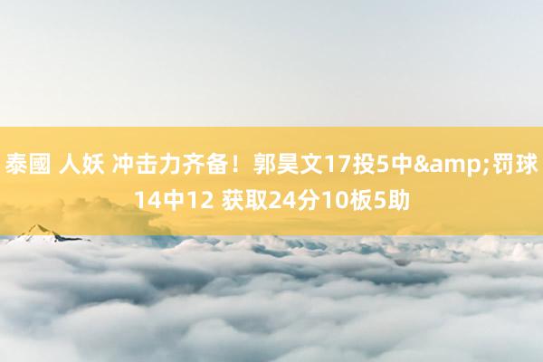 泰國 人妖 冲击力齐备！郭昊文17投5中&罚球14中12 获取24分10板5助