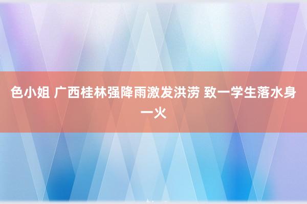 色小姐 广西桂林强降雨激发洪涝 致一学生落水身一火