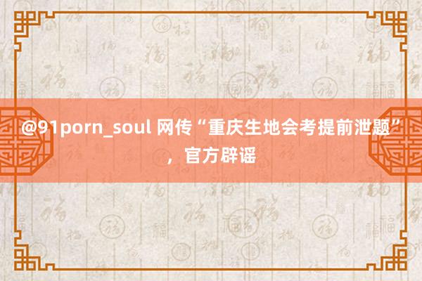 @91porn_soul 网传“重庆生地会考提前泄题”，官方辟谣