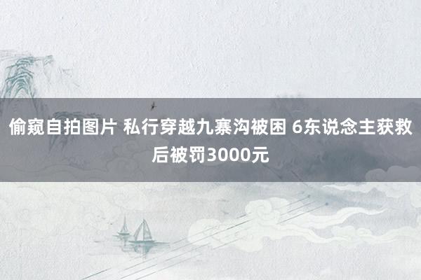 偷窥自拍图片 私行穿越九寨沟被困 6东说念主获救后被罚3000元
