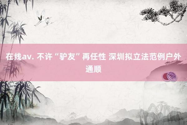 在线av. 不许“驴友”再任性 深圳拟立法范例户外通顺