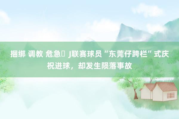 捆绑 调教 危急❗J联赛球员“东莞仔跨栏”式庆祝进球，却发生陨落事故