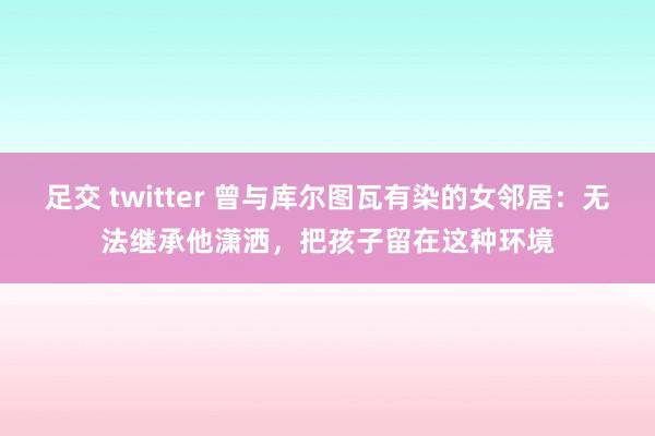 足交 twitter 曾与库尔图瓦有染的女邻居：无法继承他潇洒，把孩子留在这种环境