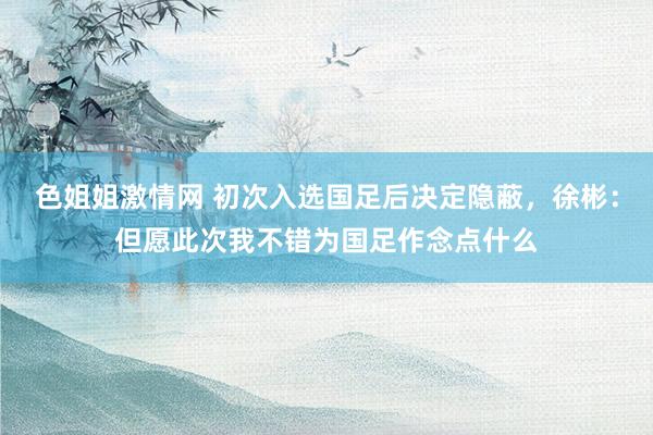 色姐姐激情网 初次入选国足后决定隐蔽，徐彬：但愿此次我不错为国足作念点什么
