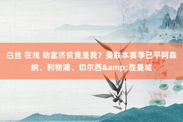 白丝 在线 劫富济贫竟是我？曼联本赛季已平阿森纳、利物浦、切尔西&胜曼城